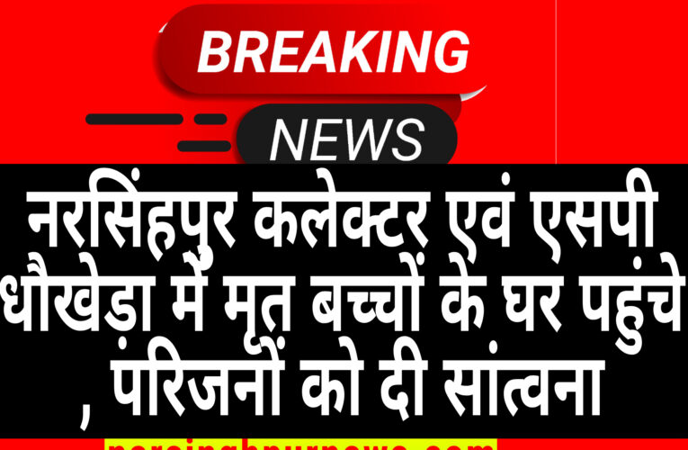 नरसिंहपुर कलेक्टर एवं एसपी धौखेड़ा में मृत बच्चों के घर पहुंचे, परिजनों को दी सांत्वना